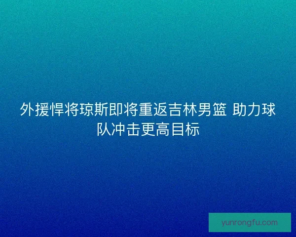 外援悍将琼斯即将重返吉林男篮 助力球队冲击更高目标